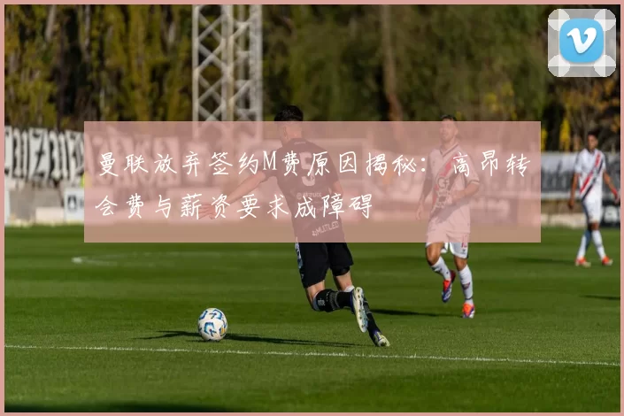 曼联放弃签约M费原因揭秘：高昂转会费与薪资要求成障碍