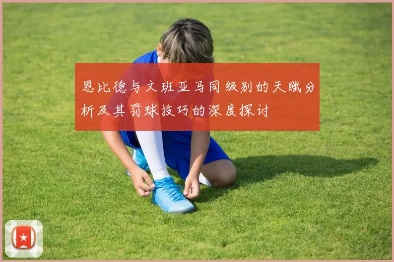 恩比德与文班亚马同级别的天赋分析及其罚球技巧的深度探讨