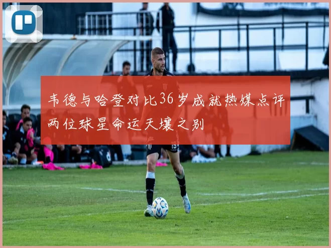 韦德与哈登对比36岁成就热媒点评两位球星命运天壤之别