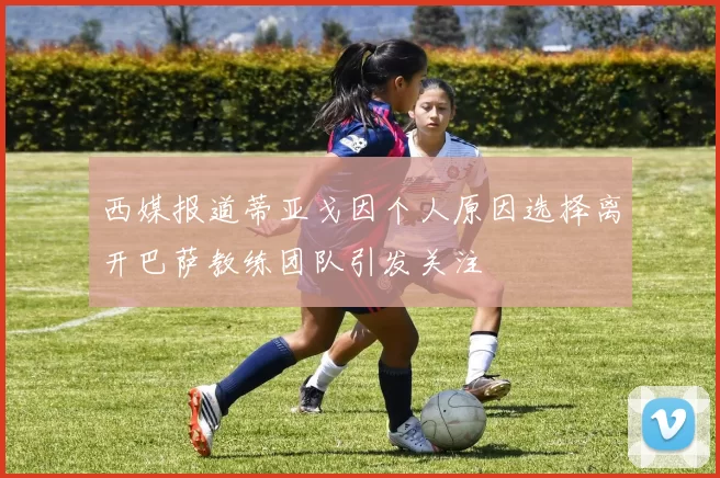 西媒报道蒂亚戈因个人原因选择离开巴萨教练团队引发关注