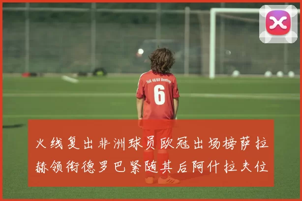 火线复出非洲球员欧冠出场榜萨拉赫领衔德罗巴紧随其后阿什拉夫位列第四