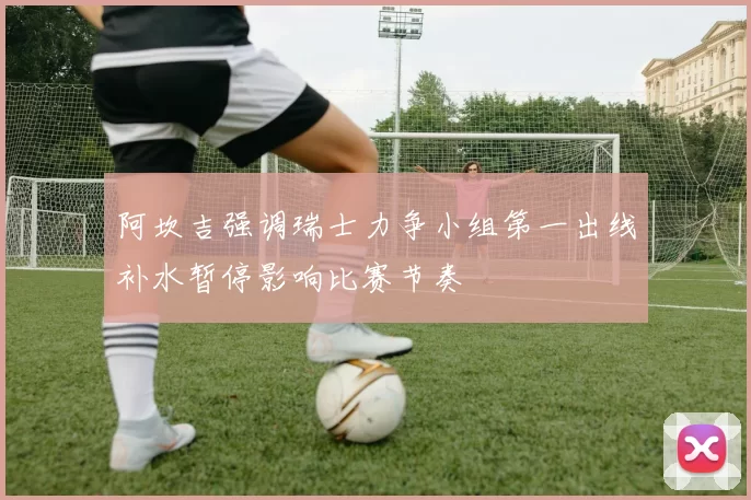 阿坎吉强调瑞士力争小组第一出线补水暂停影响比赛节奏