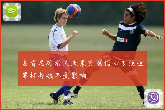 麦肯尼对尤文未来充满信心专注世界杯备战不受影响
