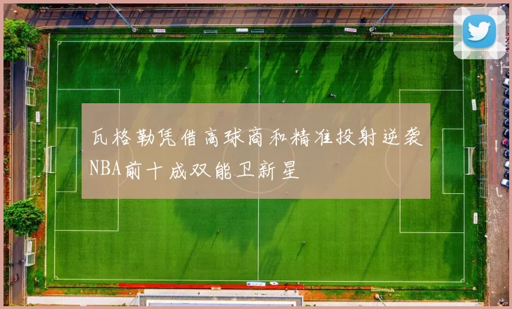 瓦格勒凭借高球商和精准投射逆袭NBA前十成双能卫新星