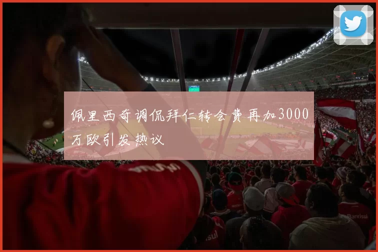 佩里西奇调侃拜仁转会费再加3000万欧引发热议