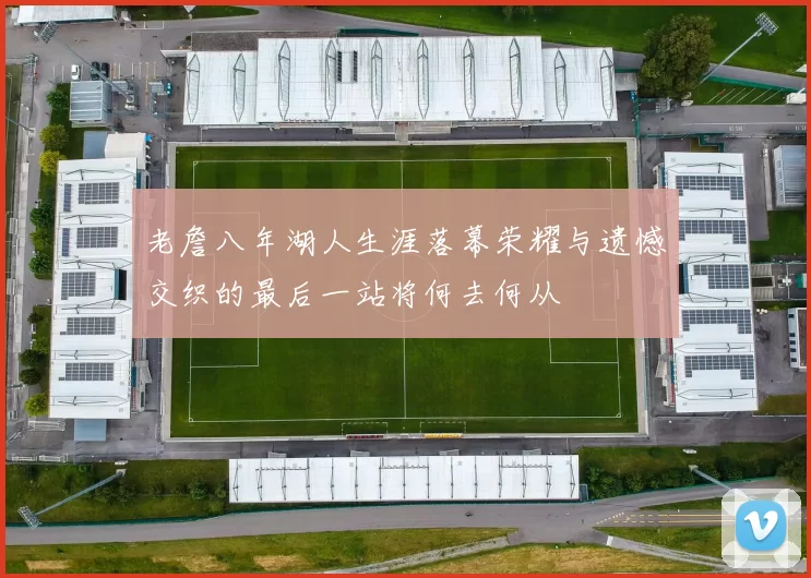 老詹八年湖人生涯落幕荣耀与遗憾交织的最后一站将何去何从