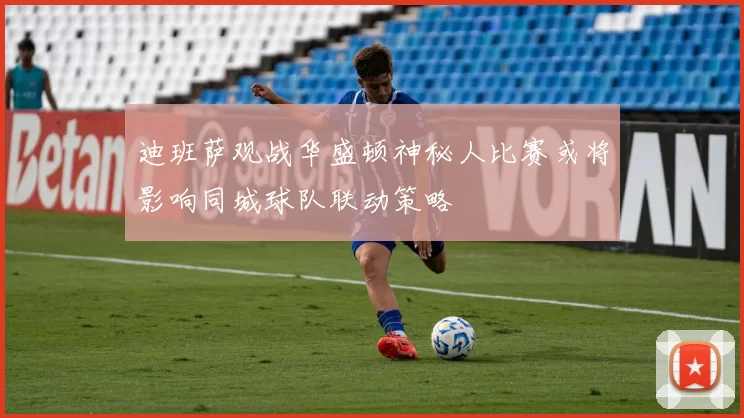 迪班萨观战华盛顿神秘人比赛或将影响同城球队联动策略