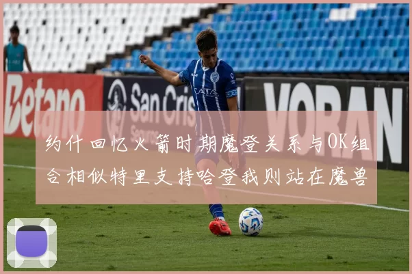 约什回忆火箭时期魔登关系与OK组合相似特里支持哈登我则站在魔兽一边