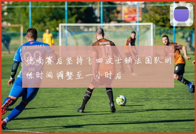 德尚赛后坚持飞回波士顿法国队训练时间调整至一小时后