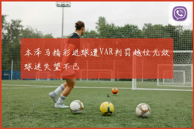 本泽马精彩进球遭VAR判罚越位无效球迷失望不已